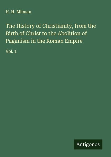 The History of Christianity, from the Birth of Christ to the Abolition of Paganism in the Roman Empire: Vol. 1