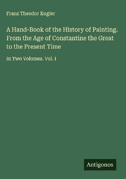 A Hand-Book of the History of Painting. From the Age of Constantine the Great to the Present Time: In Two Volumes. Vol. I