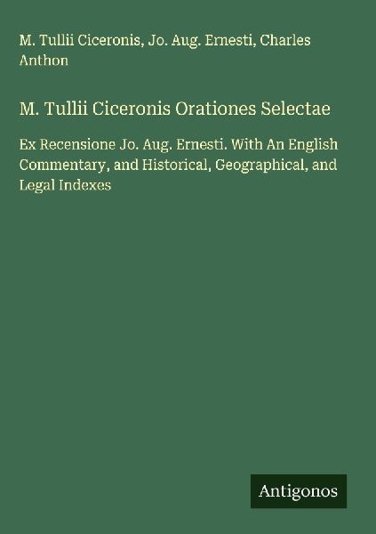 M. Tullii Ciceronis Orationes Selectae: Ex Recensione Jo. Aug. Ernesti. With An English Commentary, and Historical, Geographical, and Legal Indexes