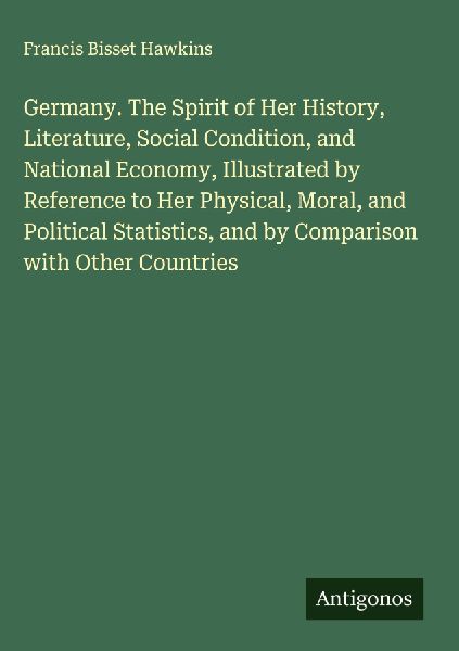 Germany. The Spirit of Her History, Literature, Social Condition, and National Economy, Illustrated by Reference to Her Physical, Moral, and Political Statistics, and by Comparison with Other Countries