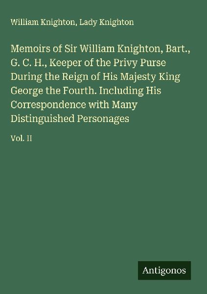 Memoirs of Sir William Knighton, Bart., G. C. H., Keeper of the Privy Purse During the Reign of His Majesty King George the Fourth. Including His Correspondence with Many Distinguished Personages: Vol. II