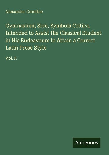 Gymnasium, Sive, Symbola Critica, Intended to Assist the Classical Student in His Endeavours to Attain a Correct Latin Prose Style: Vol. II
