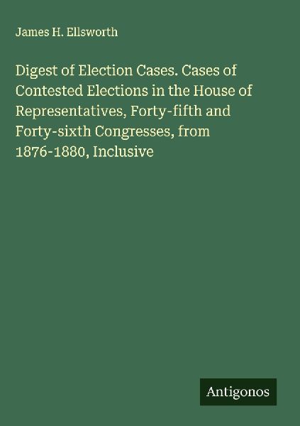 Digest of Election Cases. Cases of Contested Elections in the House of Representatives, Forty-fifth and Forty-sixth Congresses, from 1876-1880, Inclusive