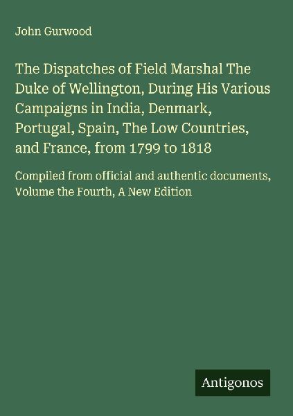 The Dispatches of Field Marshal The Duke of Wellington, During His Various Campaigns in India, Denmark, Portugal, Spain, The Low Countries, and France, from 1799 to 1818: Compiled from official and authentic documents, Volume the Fourth, A New Edition
