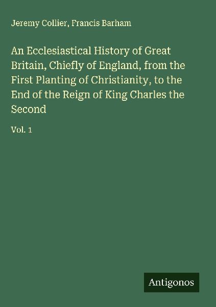An Ecclesiastical History of Great Britain, Chiefly of England, from the First Planting of Christianity, to the End of the Reign of King Charles the Second: Vol. 1