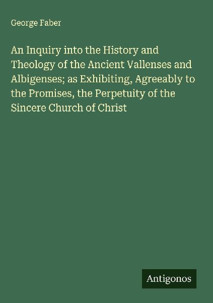 An Inquiry into the History and Theology of the Ancient Vallenses and Albigenses; as Exhibiting, Agreeably to the Promises, the Perpetuity of the Sincere Church of Christ