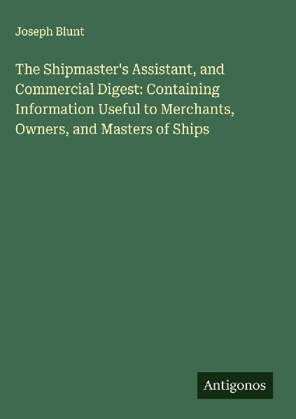 The Shipmasters Assistant, and Commercial Digest: Containing Information Useful to Merchants, Owners, and Masters of Ships