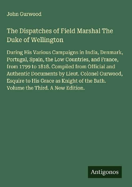 The Dispatches of Field Marshal The Duke of Wellington: During His Various Campaigns in India, Denmark, Portugal, Spain, the Low Countries, and France, from 1799 to 1818. Compiled from Official and Authentic Documents by Lieut. Colonel Gurwood, Esquire to