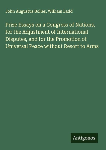 Prize Essays on a Congress of Nations, for the Adjustment of International Disputes, and for the Promotion of Universal Peace without Resort to Arms
