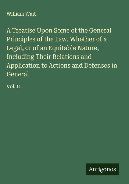 A Treatise Upon Some of the General Principles of the Law, Whether of a Legal, or of an Equitable Nature, Including Their Relations and Application to Actions and Defenses in General: Vol. II