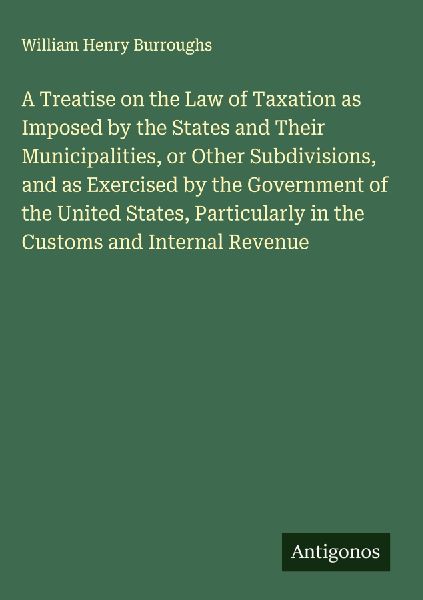 A Treatise on the Law of Taxation as Imposed by the States and Their Municipalities, or Other Subdivisions, and as Exercised by the Government of the United States, Particularly in the Customs and Internal Revenue