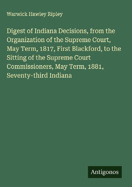 Digest of Indiana Decisions, from the Organization of the Supreme Court, May Term, 1817, First Blackford, to the Sitting of the Supreme Court Commissioners, May Term, 1881, Seventy-third Indiana