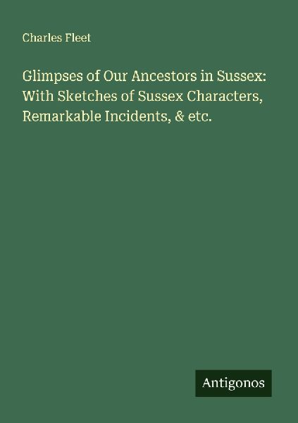 Glimpses of Our Ancestors in Sussex: With Sketches of Sussex Characters, Remarkable Incidents, & etc.