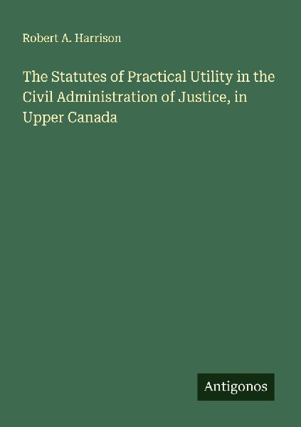 The Statutes of Practical Utility in the Civil Administration of Justice, in Upper Canada