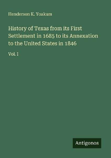 History of Texas from its First Settlement in 1685 to its Annexation to the United States in 1846: Vol. I