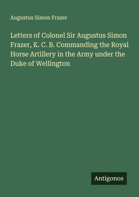 Letters of Colonel Sir Augustus Simon Frazer, K. C. B. Commanding the Royal Horse Artillery in the Army under the Duke of Wellington