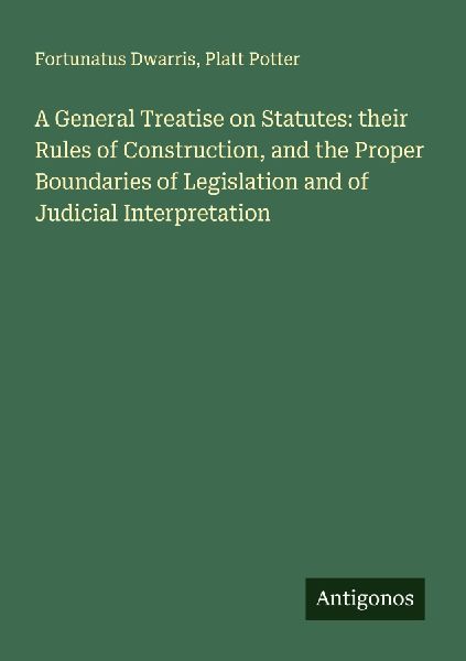 A General Treatise on Statutes: their Rules of Construction, and the Proper Boundaries of Legislation and of Judicial Interpretation