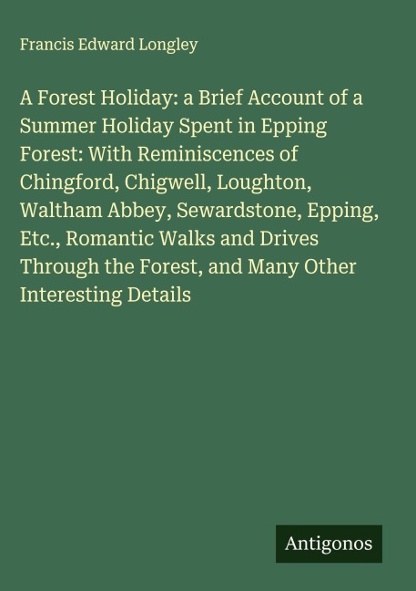 A Forest Holiday: a Brief Account of a Summer Holiday Spent in Epping Forest: With Reminiscences of Chingford, Chigwell, Loughton, Waltham Abbey, Sewardstone, Epping, Etc., Romantic Walks and Drives Through the Forest, and Many Other Interesting Details