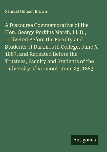 A Discourse Commemorative of the Hon. George Perkins Marsh, Ll. D., Delivered Before the Faculty and Students of Dartmouth College, June 5, 1883, and Repeated Before the Trustees, Faculty and Students of the University of Vermont, June 25, 1883