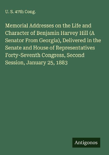 Memorial Addresses on the Life and Character of Benjamin Harvey Hill (A Senator From Georgia), Delivered in the Senate and House of Representatives Forty-Seventh Congress, Second Session, January 25, 1883