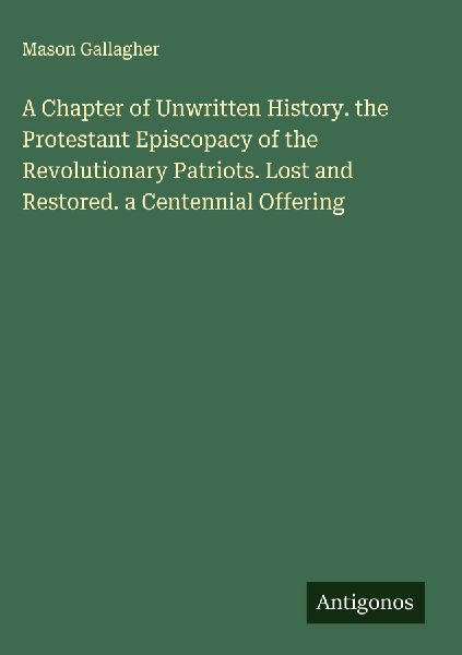 A Chapter of Unwritten History. the Protestant Episcopacy of the Revolutionary Patriots. Lost and Restored. a Centennial Offering