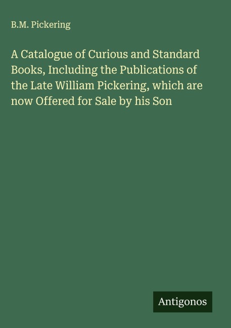 A Catalogue of Curious and Standard Books, Including the Publications of the Late William Pickering, which are now Offered for Sale by his Son
