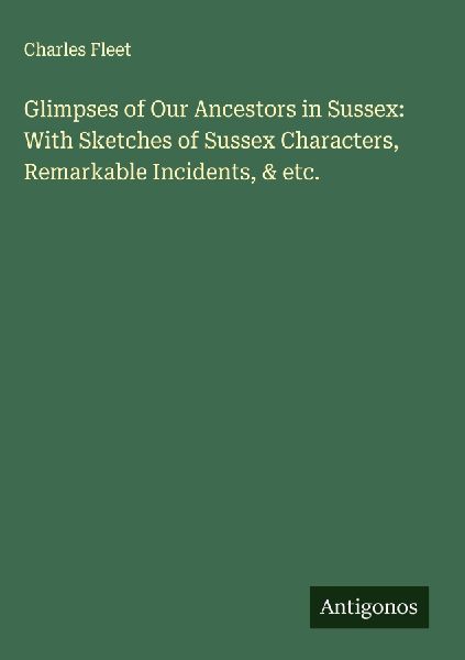 Glimpses of Our Ancestors in Sussex: With Sketches of Sussex Characters, Remarkable Incidents, & etc.