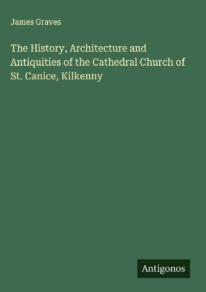 The History, Architecture and Antiquities of the Cathedral Church of St. Canice, Kilkenny
