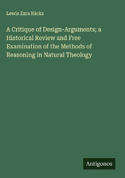 A Critique of Design-Arguments; a Historical Review and Free Examination of the Methods of Reasoning in Natural Theology