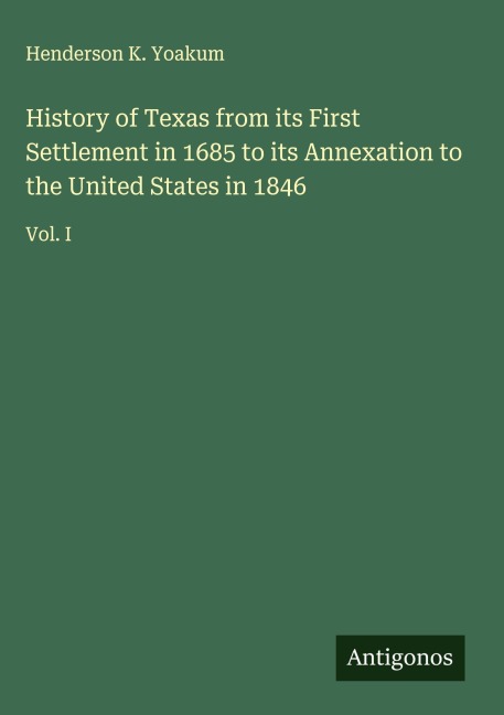 History of Texas from its First Settlement in 1685 to its Annexation to the United States in 1846: Vol. I