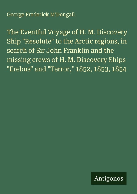 The Eventful Voyage of H. M. Discovery Ship Resolute to the Arctic regions, in search of Sir John Franklin and the missing crews of H. M. Discovery Ships Erebus and Terror, 1852, 1853, 1854