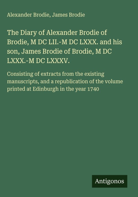 The Diary of Alexander Brodie of Brodie, M DC LII.-M DC LXXX. and his son, James Brodie of Brodie, M DC LXXX.-M DC LXXXV.: Consisting of extracts from the existing manuscripts, and a republication of the volume printed at Edinburgh in the year 1740