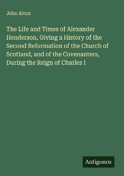 The Life and Times of Alexander Henderson, Giving a History of the Second Reformation of the Church of Scotland, and of the Covenanters, During the Reign of Charles I