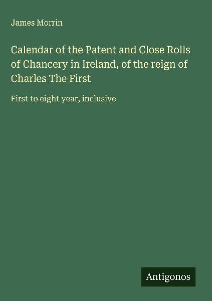 Calendar of the Patent and Close Rolls of Chancery in Ireland, of the reign of Charles The First: First to eight year, inclusive