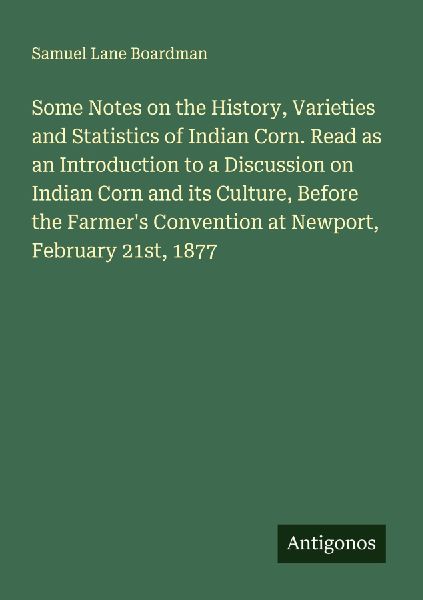 Some Notes on the History, Varieties and Statistics of Indian Corn. Read as an Introduction to a Discussion on Indian Corn and its Culture, Before the Farmers Convention at Newport, February 21st, 1877