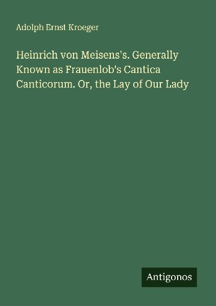 Heinrich von Meisenss. Generally Known as Frauenlobs Cantica Canticorum. Or, the Lay of Our Lady
