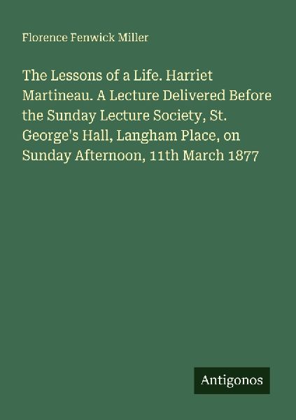 The Lessons of a Life. Harriet Martineau. A Lecture Delivered Before the Sunday Lecture Society, St. Georges Hall, Langham Place, on Sunday Afternoon, 11th March 1877