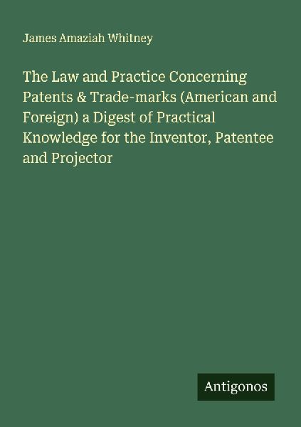 The Law and Practice Concerning Patents & Trade-marks (American and Foreign) a Digest of Practical Knowledge for the Inventor, Patentee and Projector