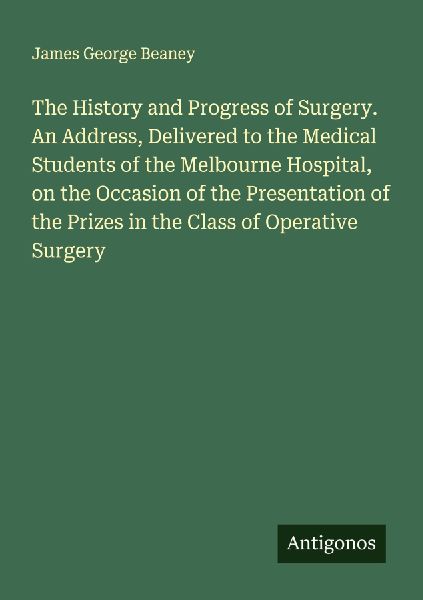 The History and Progress of Surgery. An Address, Delivered to the Medical Students of the Melbourne Hospital, on the Occasion of the Presentation of the Prizes in the Class of Operative Surgery