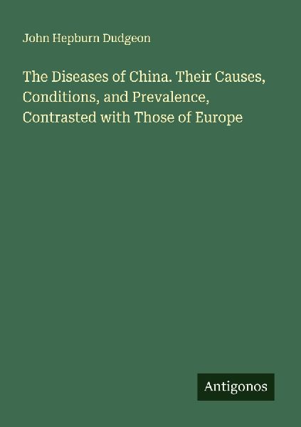 The Diseases of China. Their Causes, Conditions, and Prevalence, Contrasted with Those of Europe