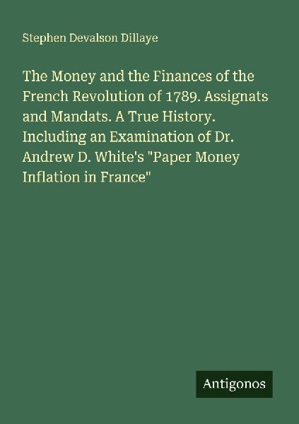 The Money and the Finances of the French Revolution of 1789. Assignats and Mandats. A True History. Including an Examination of Dr. Andrew D. Whites Paper Money Inflation in France
