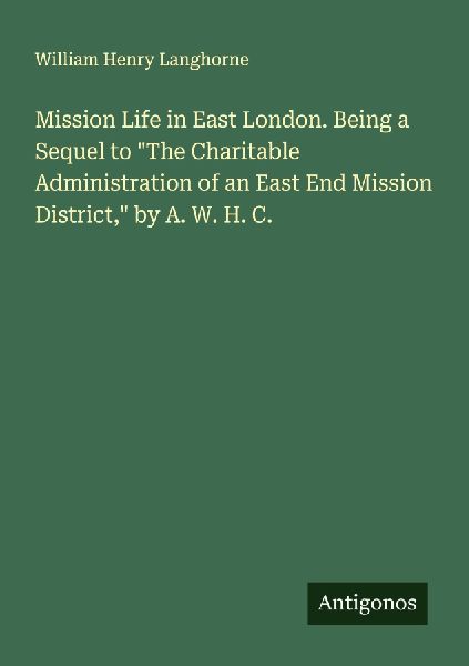 Mission Life in East London. Being a Sequel to The Charitable Administration of an East End Mission District, by A. W. H. C.