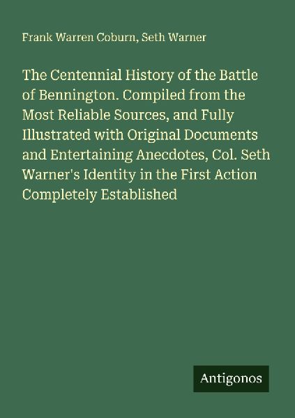 The Centennial History of the Battle of Bennington. Compiled from the Most Reliable Sources, and Fully Illustrated with Original Documents and Entertaining Anecdotes, Col. Seth Warners Identity in the First Action Completely Established
