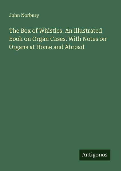 The Box of Whistles. An Illustrated Book on Organ Cases. With Notes on Organs at Home and Abroad