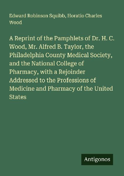 A Reprint of the Pamphlets of Dr. H. C. Wood, Mr. Alfred B. Taylor, the Philadelphia County Medical Society, and the National College of Pharmacy, with a Rejoinder Addressed to the Professions of Medicine and Pharmacy of the United States