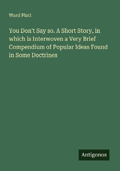 You Dont Say so. A Short Story, in which is Interwoven a Very Brief Compendium of Popular Ideas Found in Some Doctrines