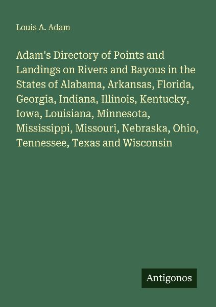 Adams Directory of Points and Landings on Rivers and Bayous in the States of Alabama, Arkansas, Florida, Georgia, Indiana, Illinois, Kentucky, Iowa, Louisiana, Minnesota, Mississippi, Missouri, Nebraska, Ohio, Tennessee, Texas and Wisconsin