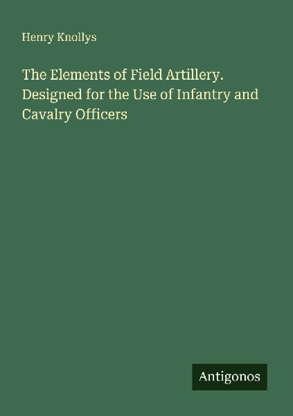 The Elements of Field Artillery. Designed for the Use of Infantry and Cavalry Officers