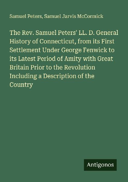 The Rev. Samuel Peters LL. D. General History of Connecticut, from its First Settlement Under George Fenwick to its Latest Period of Amity with Great Britain Prior to the Revolution Including a Description of the Country