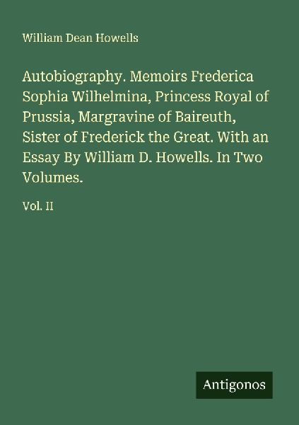 Autobiography. Memoirs Frederica Sophia Wilhelmina, Princess Royal of Prussia, Margravine of Baireuth, Sister of Frederick the Great. With an Essay By William D. Howells. In Two Volumes.: Vol. II
